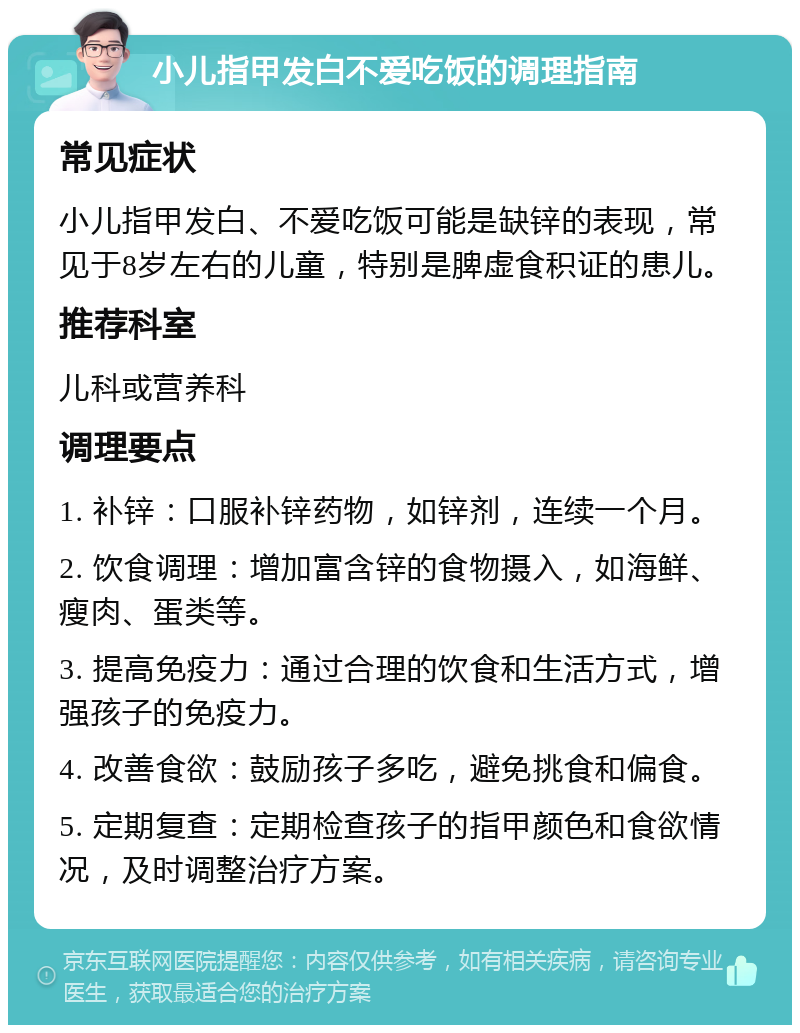 小儿指甲发白不爱吃饭的调理指南 常见症状 小儿指甲发白、不爱吃饭可能是缺锌的表现，常见于8岁左右的儿童，特别是脾虚食积证的患儿。 推荐科室 儿科或营养科 调理要点 1. 补锌：口服补锌药物，如锌剂，连续一个月。 2. 饮食调理：增加富含锌的食物摄入，如海鲜、瘦肉、蛋类等。 3. 提高免疫力：通过合理的饮食和生活方式，增强孩子的免疫力。 4. 改善食欲：鼓励孩子多吃，避免挑食和偏食。 5. 定期复查：定期检查孩子的指甲颜色和食欲情况，及时调整治疗方案。