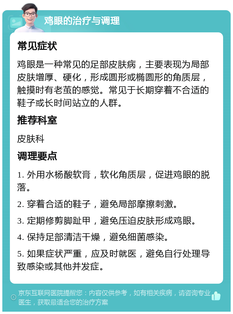 鸡眼的治疗与调理 常见症状 鸡眼是一种常见的足部皮肤病，主要表现为局部皮肤增厚、硬化，形成圆形或椭圆形的角质层，触摸时有老茧的感觉。常见于长期穿着不合适的鞋子或长时间站立的人群。 推荐科室 皮肤科 调理要点 1. 外用水杨酸软膏，软化角质层，促进鸡眼的脱落。 2. 穿着合适的鞋子，避免局部摩擦刺激。 3. 定期修剪脚趾甲，避免压迫皮肤形成鸡眼。 4. 保持足部清洁干燥，避免细菌感染。 5. 如果症状严重，应及时就医，避免自行处理导致感染或其他并发症。