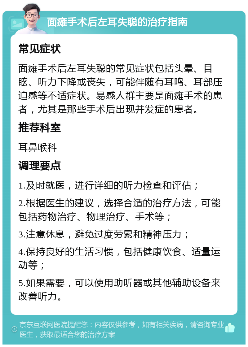 面瘫手术后左耳失聪的治疗指南 常见症状 面瘫手术后左耳失聪的常见症状包括头晕、目眩、听力下降或丧失，可能伴随有耳鸣、耳部压迫感等不适症状。易感人群主要是面瘫手术的患者，尤其是那些手术后出现并发症的患者。 推荐科室 耳鼻喉科 调理要点 1.及时就医，进行详细的听力检查和评估； 2.根据医生的建议，选择合适的治疗方法，可能包括药物治疗、物理治疗、手术等； 3.注意休息，避免过度劳累和精神压力； 4.保持良好的生活习惯，包括健康饮食、适量运动等； 5.如果需要，可以使用助听器或其他辅助设备来改善听力。