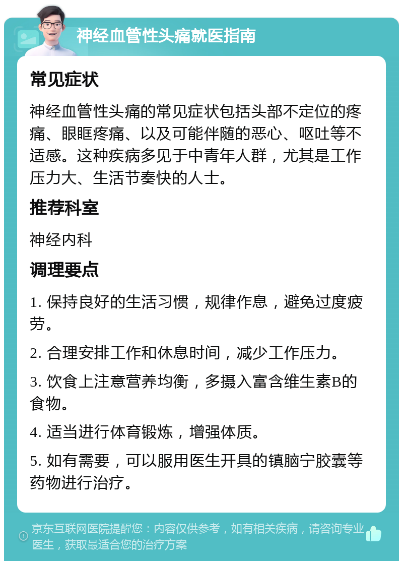 神经血管性头痛就医指南 常见症状 神经血管性头痛的常见症状包括头部不定位的疼痛、眼眶疼痛、以及可能伴随的恶心、呕吐等不适感。这种疾病多见于中青年人群，尤其是工作压力大、生活节奏快的人士。 推荐科室 神经内科 调理要点 1. 保持良好的生活习惯，规律作息，避免过度疲劳。 2. 合理安排工作和休息时间，减少工作压力。 3. 饮食上注意营养均衡，多摄入富含维生素B的食物。 4. 适当进行体育锻炼，增强体质。 5. 如有需要，可以服用医生开具的镇脑宁胶囊等药物进行治疗。