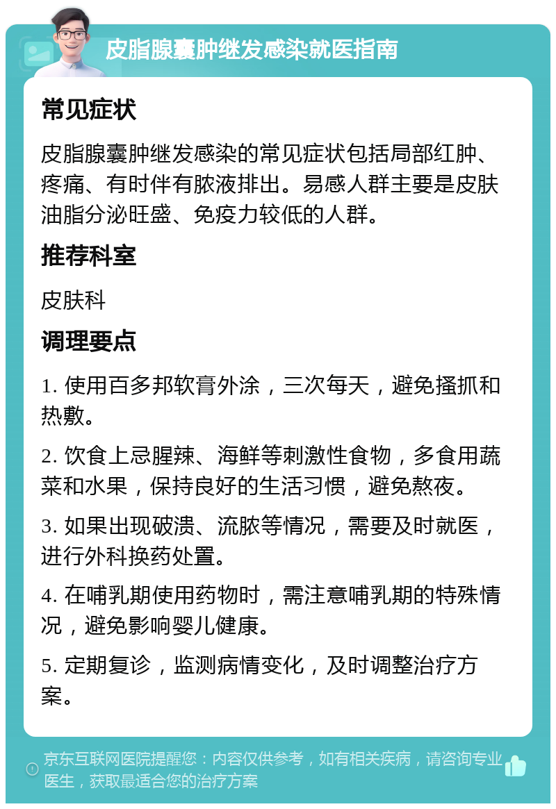 皮脂腺囊肿继发感染就医指南 常见症状 皮脂腺囊肿继发感染的常见症状包括局部红肿、疼痛、有时伴有脓液排出。易感人群主要是皮肤油脂分泌旺盛、免疫力较低的人群。 推荐科室 皮肤科 调理要点 1. 使用百多邦软膏外涂，三次每天，避免搔抓和热敷。 2. 饮食上忌腥辣、海鲜等刺激性食物，多食用蔬菜和水果，保持良好的生活习惯，避免熬夜。 3. 如果出现破溃、流脓等情况，需要及时就医，进行外科换药处置。 4. 在哺乳期使用药物时，需注意哺乳期的特殊情况，避免影响婴儿健康。 5. 定期复诊，监测病情变化，及时调整治疗方案。