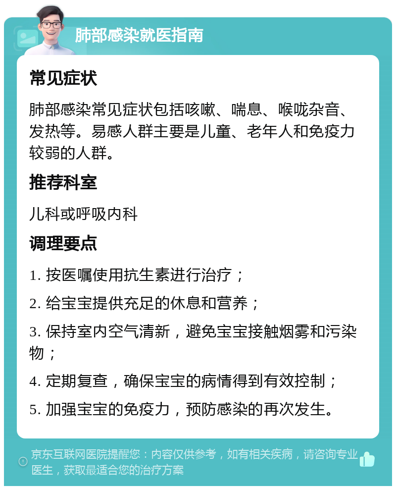 肺部感染就医指南 常见症状 肺部感染常见症状包括咳嗽、喘息、喉咙杂音、发热等。易感人群主要是儿童、老年人和免疫力较弱的人群。 推荐科室 儿科或呼吸内科 调理要点 1. 按医嘱使用抗生素进行治疗； 2. 给宝宝提供充足的休息和营养； 3. 保持室内空气清新，避免宝宝接触烟雾和污染物； 4. 定期复查，确保宝宝的病情得到有效控制； 5. 加强宝宝的免疫力，预防感染的再次发生。