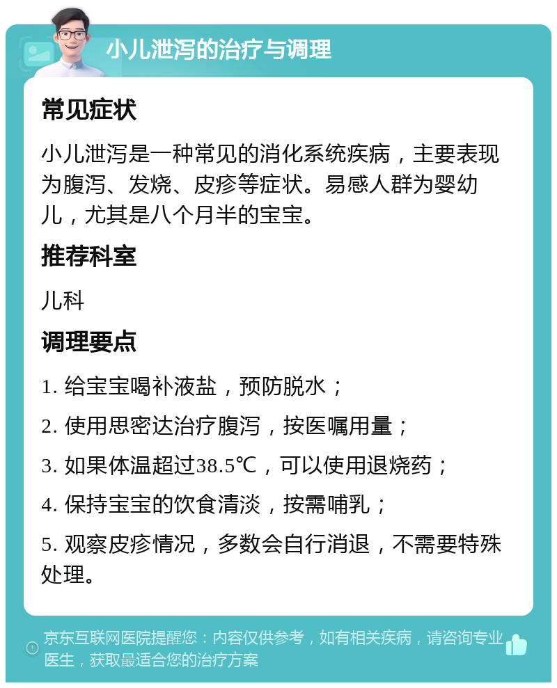 小儿泄泻的治疗与调理 常见症状 小儿泄泻是一种常见的消化系统疾病，主要表现为腹泻、发烧、皮疹等症状。易感人群为婴幼儿，尤其是八个月半的宝宝。 推荐科室 儿科 调理要点 1. 给宝宝喝补液盐，预防脱水； 2. 使用思密达治疗腹泻，按医嘱用量； 3. 如果体温超过38.5℃，可以使用退烧药； 4. 保持宝宝的饮食清淡，按需哺乳； 5. 观察皮疹情况，多数会自行消退，不需要特殊处理。