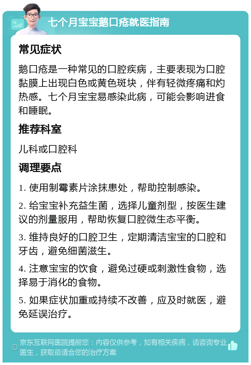 七个月宝宝鹅口疮就医指南 常见症状 鹅口疮是一种常见的口腔疾病，主要表现为口腔黏膜上出现白色或黄色斑块，伴有轻微疼痛和灼热感。七个月宝宝易感染此病，可能会影响进食和睡眠。 推荐科室 儿科或口腔科 调理要点 1. 使用制霉素片涂抹患处，帮助控制感染。 2. 给宝宝补充益生菌，选择儿童剂型，按医生建议的剂量服用，帮助恢复口腔微生态平衡。 3. 维持良好的口腔卫生，定期清洁宝宝的口腔和牙齿，避免细菌滋生。 4. 注意宝宝的饮食，避免过硬或刺激性食物，选择易于消化的食物。 5. 如果症状加重或持续不改善，应及时就医，避免延误治疗。