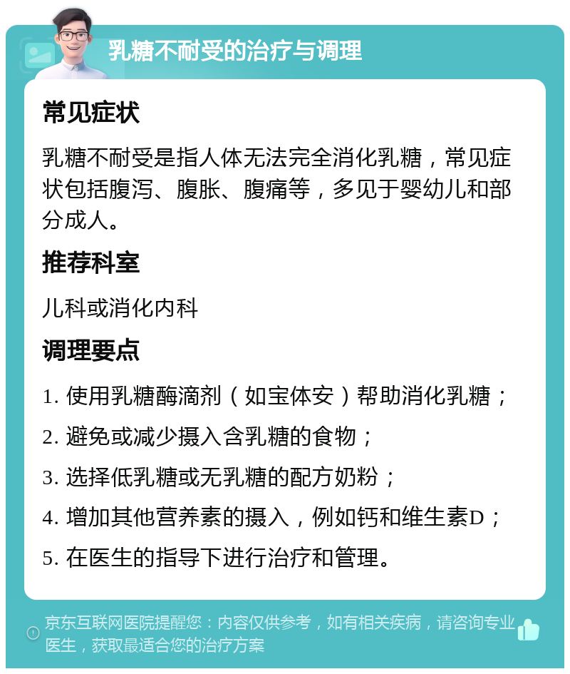 乳糖不耐受的治疗与调理 常见症状 乳糖不耐受是指人体无法完全消化乳糖，常见症状包括腹泻、腹胀、腹痛等，多见于婴幼儿和部分成人。 推荐科室 儿科或消化内科 调理要点 1. 使用乳糖酶滴剂（如宝体安）帮助消化乳糖； 2. 避免或减少摄入含乳糖的食物； 3. 选择低乳糖或无乳糖的配方奶粉； 4. 增加其他营养素的摄入，例如钙和维生素D； 5. 在医生的指导下进行治疗和管理。