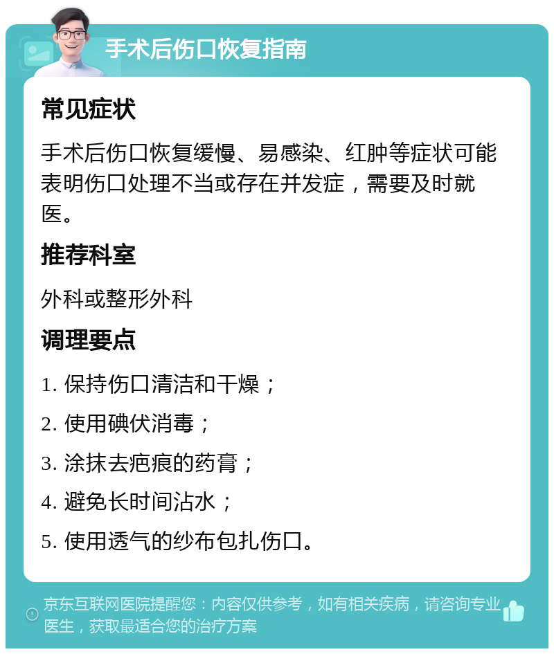 手术后伤口恢复指南 常见症状 手术后伤口恢复缓慢、易感染、红肿等症状可能表明伤口处理不当或存在并发症，需要及时就医。 推荐科室 外科或整形外科 调理要点 1. 保持伤口清洁和干燥； 2. 使用碘伏消毒； 3. 涂抹去疤痕的药膏； 4. 避免长时间沾水； 5. 使用透气的纱布包扎伤口。