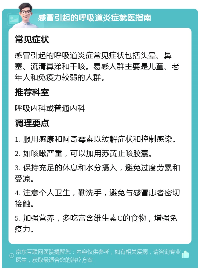 感冒引起的呼吸道炎症就医指南 常见症状 感冒引起的呼吸道炎症常见症状包括头晕、鼻塞、流清鼻涕和干咳。易感人群主要是儿童、老年人和免疫力较弱的人群。 推荐科室 呼吸内科或普通内科 调理要点 1. 服用感康和阿奇霉素以缓解症状和控制感染。 2. 如咳嗽严重，可以加用苏黄止咳胶囊。 3. 保持充足的休息和水分摄入，避免过度劳累和受凉。 4. 注意个人卫生，勤洗手，避免与感冒患者密切接触。 5. 加强营养，多吃富含维生素C的食物，增强免疫力。