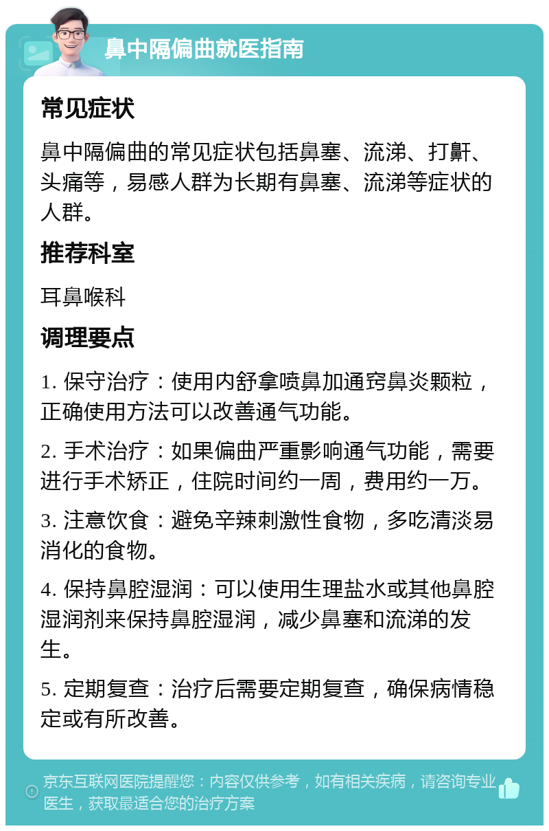 鼻中隔偏曲就医指南 常见症状 鼻中隔偏曲的常见症状包括鼻塞、流涕、打鼾、头痛等，易感人群为长期有鼻塞、流涕等症状的人群。 推荐科室 耳鼻喉科 调理要点 1. 保守治疗：使用内舒拿喷鼻加通窍鼻炎颗粒，正确使用方法可以改善通气功能。 2. 手术治疗：如果偏曲严重影响通气功能，需要进行手术矫正，住院时间约一周，费用约一万。 3. 注意饮食：避免辛辣刺激性食物，多吃清淡易消化的食物。 4. 保持鼻腔湿润：可以使用生理盐水或其他鼻腔湿润剂来保持鼻腔湿润，减少鼻塞和流涕的发生。 5. 定期复查：治疗后需要定期复查，确保病情稳定或有所改善。