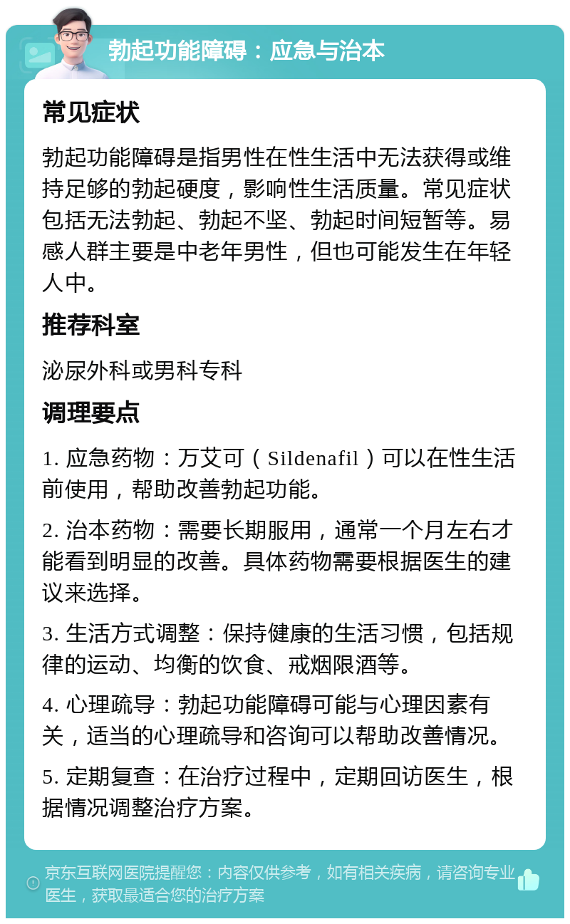 勃起功能障碍：应急与治本 常见症状 勃起功能障碍是指男性在性生活中无法获得或维持足够的勃起硬度，影响性生活质量。常见症状包括无法勃起、勃起不坚、勃起时间短暂等。易感人群主要是中老年男性，但也可能发生在年轻人中。 推荐科室 泌尿外科或男科专科 调理要点 1. 应急药物：万艾可（Sildenafil）可以在性生活前使用，帮助改善勃起功能。 2. 治本药物：需要长期服用，通常一个月左右才能看到明显的改善。具体药物需要根据医生的建议来选择。 3. 生活方式调整：保持健康的生活习惯，包括规律的运动、均衡的饮食、戒烟限酒等。 4. 心理疏导：勃起功能障碍可能与心理因素有关，适当的心理疏导和咨询可以帮助改善情况。 5. 定期复查：在治疗过程中，定期回访医生，根据情况调整治疗方案。