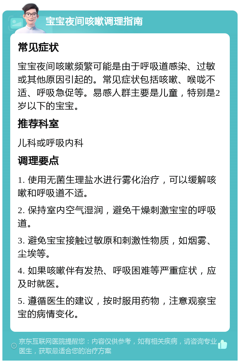 宝宝夜间咳嗽调理指南 常见症状 宝宝夜间咳嗽频繁可能是由于呼吸道感染、过敏或其他原因引起的。常见症状包括咳嗽、喉咙不适、呼吸急促等。易感人群主要是儿童，特别是2岁以下的宝宝。 推荐科室 儿科或呼吸内科 调理要点 1. 使用无菌生理盐水进行雾化治疗，可以缓解咳嗽和呼吸道不适。 2. 保持室内空气湿润，避免干燥刺激宝宝的呼吸道。 3. 避免宝宝接触过敏原和刺激性物质，如烟雾、尘埃等。 4. 如果咳嗽伴有发热、呼吸困难等严重症状，应及时就医。 5. 遵循医生的建议，按时服用药物，注意观察宝宝的病情变化。