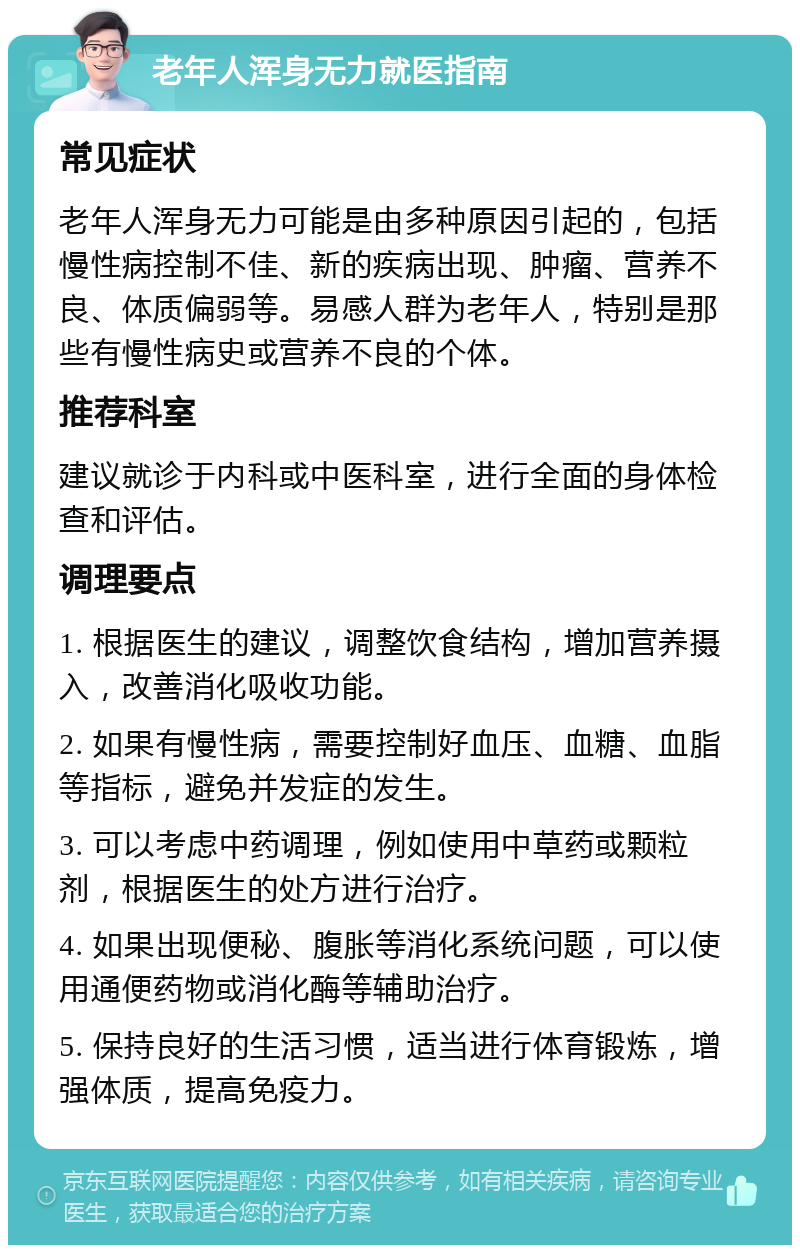 老年人浑身无力就医指南 常见症状 老年人浑身无力可能是由多种原因引起的，包括慢性病控制不佳、新的疾病出现、肿瘤、营养不良、体质偏弱等。易感人群为老年人，特别是那些有慢性病史或营养不良的个体。 推荐科室 建议就诊于内科或中医科室，进行全面的身体检查和评估。 调理要点 1. 根据医生的建议，调整饮食结构，增加营养摄入，改善消化吸收功能。 2. 如果有慢性病，需要控制好血压、血糖、血脂等指标，避免并发症的发生。 3. 可以考虑中药调理，例如使用中草药或颗粒剂，根据医生的处方进行治疗。 4. 如果出现便秘、腹胀等消化系统问题，可以使用通便药物或消化酶等辅助治疗。 5. 保持良好的生活习惯，适当进行体育锻炼，增强体质，提高免疫力。