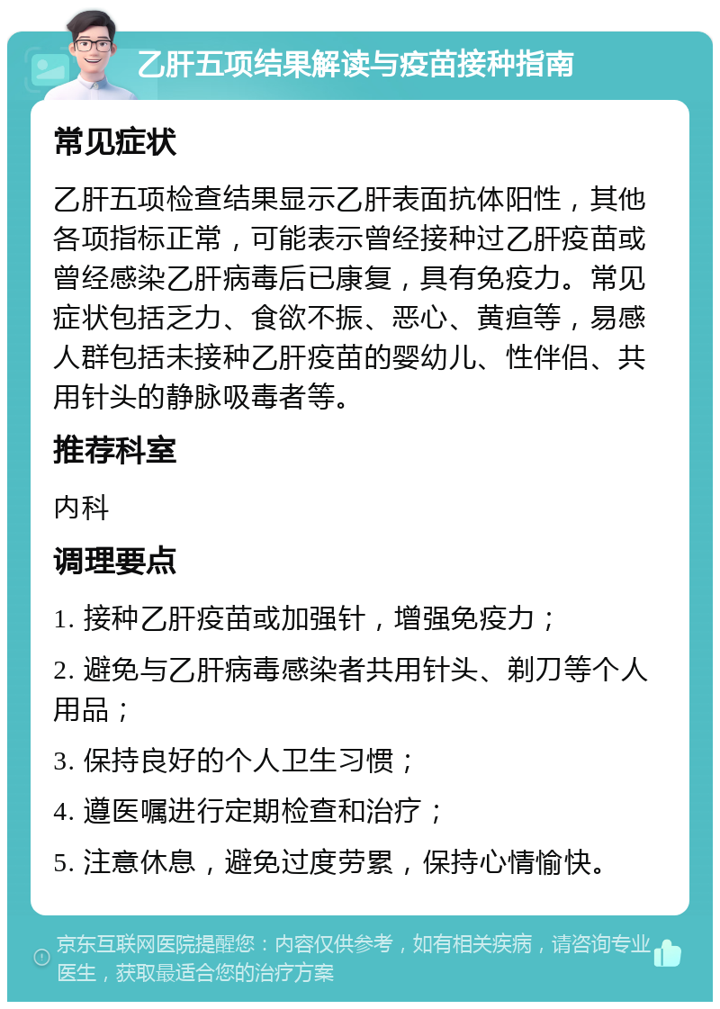 乙肝五项结果解读与疫苗接种指南 常见症状 乙肝五项检查结果显示乙肝表面抗体阳性，其他各项指标正常，可能表示曾经接种过乙肝疫苗或曾经感染乙肝病毒后已康复，具有免疫力。常见症状包括乏力、食欲不振、恶心、黄疸等，易感人群包括未接种乙肝疫苗的婴幼儿、性伴侣、共用针头的静脉吸毒者等。 推荐科室 内科 调理要点 1. 接种乙肝疫苗或加强针，增强免疫力； 2. 避免与乙肝病毒感染者共用针头、剃刀等个人用品； 3. 保持良好的个人卫生习惯； 4. 遵医嘱进行定期检查和治疗； 5. 注意休息，避免过度劳累，保持心情愉快。