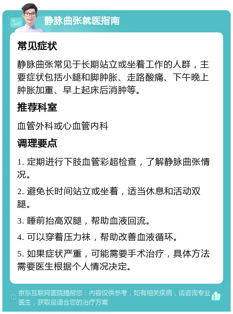 静脉曲张就医指南 常见症状 静脉曲张常见于长期站立或坐着工作的人群，主要症状包括小腿和脚肿胀、走路酸痛、下午晚上肿胀加重、早上起床后消肿等。 推荐科室 血管外科或心血管内科 调理要点 1. 定期进行下肢血管彩超检查，了解静脉曲张情况。 2. 避免长时间站立或坐着，适当休息和活动双腿。 3. 睡前抬高双腿，帮助血液回流。 4. 可以穿着压力袜，帮助改善血液循环。 5. 如果症状严重，可能需要手术治疗，具体方法需要医生根据个人情况决定。