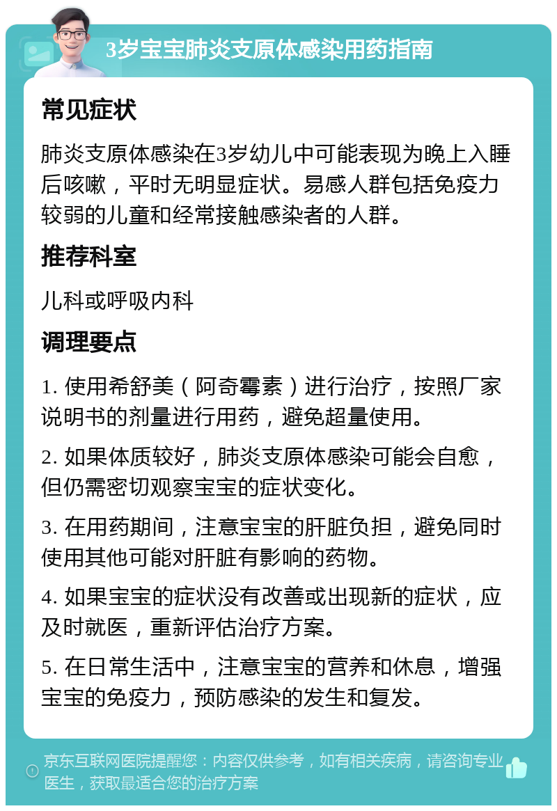 3岁宝宝肺炎支原体感染用药指南 常见症状 肺炎支原体感染在3岁幼儿中可能表现为晚上入睡后咳嗽，平时无明显症状。易感人群包括免疫力较弱的儿童和经常接触感染者的人群。 推荐科室 儿科或呼吸内科 调理要点 1. 使用希舒美（阿奇霉素）进行治疗，按照厂家说明书的剂量进行用药，避免超量使用。 2. 如果体质较好，肺炎支原体感染可能会自愈，但仍需密切观察宝宝的症状变化。 3. 在用药期间，注意宝宝的肝脏负担，避免同时使用其他可能对肝脏有影响的药物。 4. 如果宝宝的症状没有改善或出现新的症状，应及时就医，重新评估治疗方案。 5. 在日常生活中，注意宝宝的营养和休息，增强宝宝的免疫力，预防感染的发生和复发。