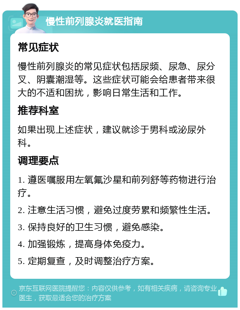 慢性前列腺炎就医指南 常见症状 慢性前列腺炎的常见症状包括尿频、尿急、尿分叉、阴囊潮湿等。这些症状可能会给患者带来很大的不适和困扰，影响日常生活和工作。 推荐科室 如果出现上述症状，建议就诊于男科或泌尿外科。 调理要点 1. 遵医嘱服用左氧氟沙星和前列舒等药物进行治疗。 2. 注意生活习惯，避免过度劳累和频繁性生活。 3. 保持良好的卫生习惯，避免感染。 4. 加强锻炼，提高身体免疫力。 5. 定期复查，及时调整治疗方案。