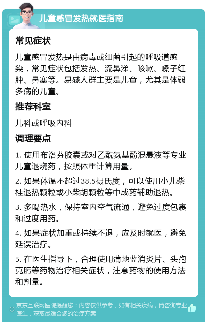 儿童感冒发热就医指南 常见症状 儿童感冒发热是由病毒或细菌引起的呼吸道感染，常见症状包括发热、流鼻涕、咳嗽、嗓子红肿、鼻塞等。易感人群主要是儿童，尤其是体弱多病的儿童。 推荐科室 儿科或呼吸内科 调理要点 1. 使用布洛芬胶囊或对乙酰氨基酚混悬液等专业儿童退烧药，按照体重计算用量。 2. 如果体温不超过38.5摄氏度，可以使用小儿柴桂退热颗粒或小柴胡颗粒等中成药辅助退热。 3. 多喝热水，保持室内空气流通，避免过度包裹和过度用药。 4. 如果症状加重或持续不退，应及时就医，避免延误治疗。 5. 在医生指导下，合理使用蒲地蓝消炎片、头孢克肟等药物治疗相关症状，注意药物的使用方法和剂量。