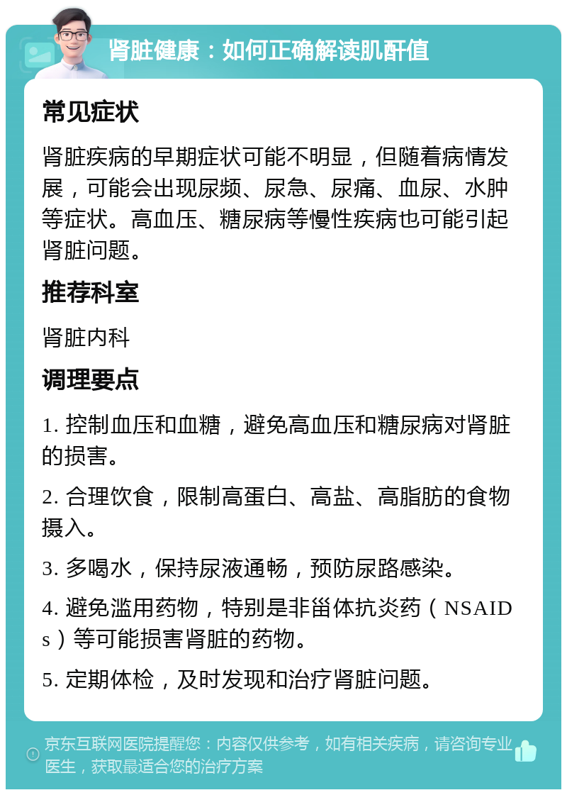 肾脏健康：如何正确解读肌酐值 常见症状 肾脏疾病的早期症状可能不明显，但随着病情发展，可能会出现尿频、尿急、尿痛、血尿、水肿等症状。高血压、糖尿病等慢性疾病也可能引起肾脏问题。 推荐科室 肾脏内科 调理要点 1. 控制血压和血糖，避免高血压和糖尿病对肾脏的损害。 2. 合理饮食，限制高蛋白、高盐、高脂肪的食物摄入。 3. 多喝水，保持尿液通畅，预防尿路感染。 4. 避免滥用药物，特别是非甾体抗炎药（NSAIDs）等可能损害肾脏的药物。 5. 定期体检，及时发现和治疗肾脏问题。