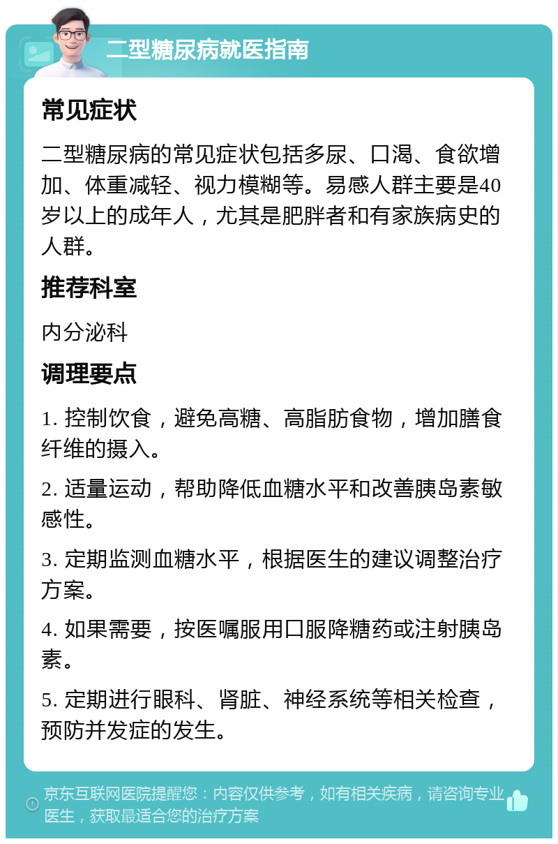 二型糖尿病就医指南 常见症状 二型糖尿病的常见症状包括多尿、口渴、食欲增加、体重减轻、视力模糊等。易感人群主要是40岁以上的成年人，尤其是肥胖者和有家族病史的人群。 推荐科室 内分泌科 调理要点 1. 控制饮食，避免高糖、高脂肪食物，增加膳食纤维的摄入。 2. 适量运动，帮助降低血糖水平和改善胰岛素敏感性。 3. 定期监测血糖水平，根据医生的建议调整治疗方案。 4. 如果需要，按医嘱服用口服降糖药或注射胰岛素。 5. 定期进行眼科、肾脏、神经系统等相关检查，预防并发症的发生。