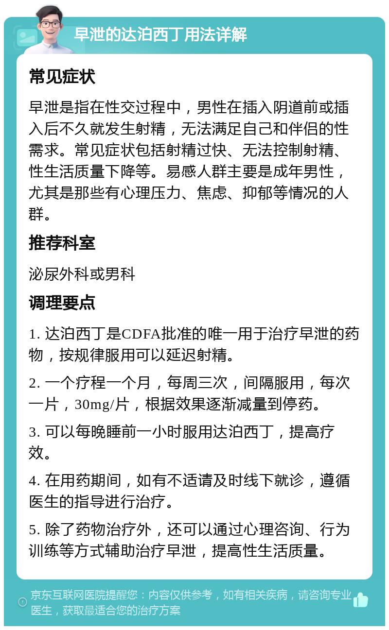 早泄的达泊西丁用法详解 常见症状 早泄是指在性交过程中，男性在插入阴道前或插入后不久就发生射精，无法满足自己和伴侣的性需求。常见症状包括射精过快、无法控制射精、性生活质量下降等。易感人群主要是成年男性，尤其是那些有心理压力、焦虑、抑郁等情况的人群。 推荐科室 泌尿外科或男科 调理要点 1. 达泊西丁是CDFA批准的唯一用于治疗早泄的药物，按规律服用可以延迟射精。 2. 一个疗程一个月，每周三次，间隔服用，每次一片，30mg/片，根据效果逐渐减量到停药。 3. 可以每晚睡前一小时服用达泊西丁，提高疗效。 4. 在用药期间，如有不适请及时线下就诊，遵循医生的指导进行治疗。 5. 除了药物治疗外，还可以通过心理咨询、行为训练等方式辅助治疗早泄，提高性生活质量。