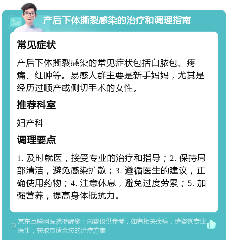 产后下体撕裂感染的治疗和调理指南 常见症状 产后下体撕裂感染的常见症状包括白脓包、疼痛、红肿等。易感人群主要是新手妈妈，尤其是经历过顺产或侧切手术的女性。 推荐科室 妇产科 调理要点 1. 及时就医，接受专业的治疗和指导；2. 保持局部清洁，避免感染扩散；3. 遵循医生的建议，正确使用药物；4. 注意休息，避免过度劳累；5. 加强营养，提高身体抵抗力。