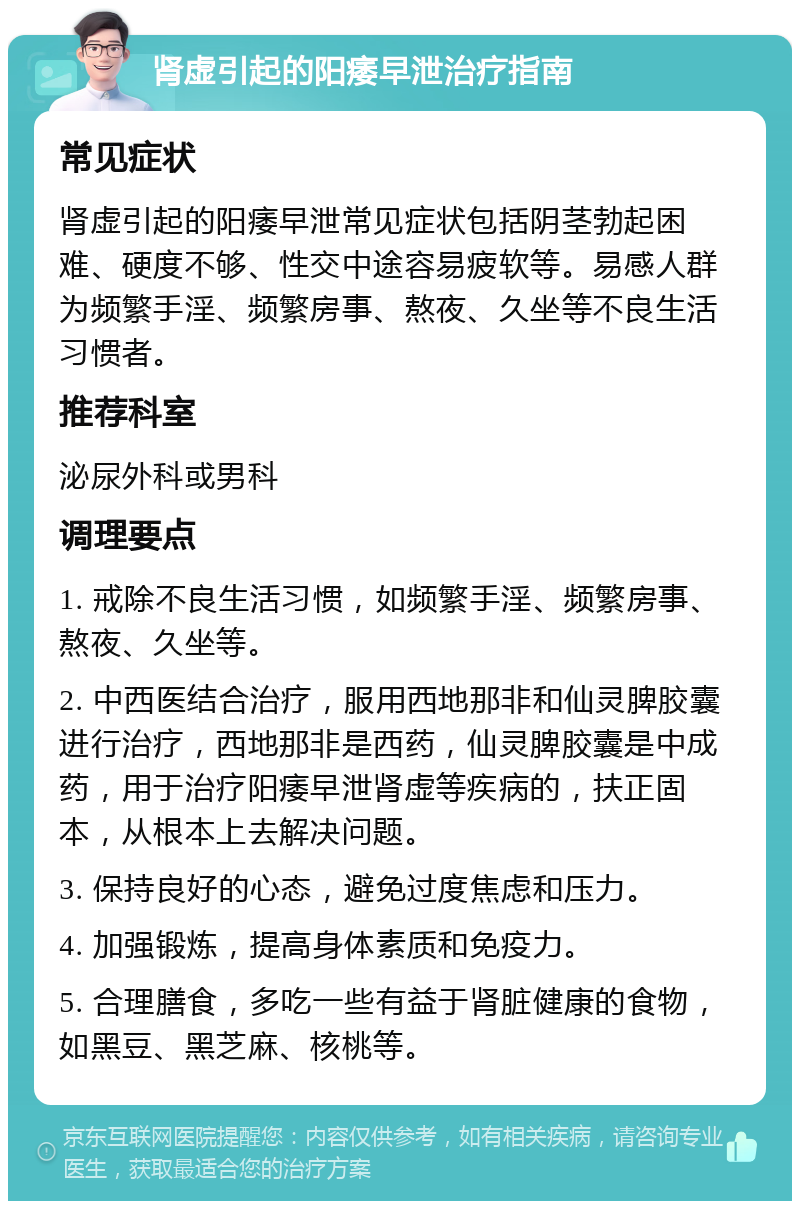 肾虚引起的阳痿早泄治疗指南 常见症状 肾虚引起的阳痿早泄常见症状包括阴茎勃起困难、硬度不够、性交中途容易疲软等。易感人群为频繁手淫、频繁房事、熬夜、久坐等不良生活习惯者。 推荐科室 泌尿外科或男科 调理要点 1. 戒除不良生活习惯，如频繁手淫、频繁房事、熬夜、久坐等。 2. 中西医结合治疗，服用西地那非和仙灵脾胶囊进行治疗，西地那非是西药，仙灵脾胶囊是中成药，用于治疗阳痿早泄肾虚等疾病的，扶正固本，从根本上去解决问题。 3. 保持良好的心态，避免过度焦虑和压力。 4. 加强锻炼，提高身体素质和免疫力。 5. 合理膳食，多吃一些有益于肾脏健康的食物，如黑豆、黑芝麻、核桃等。