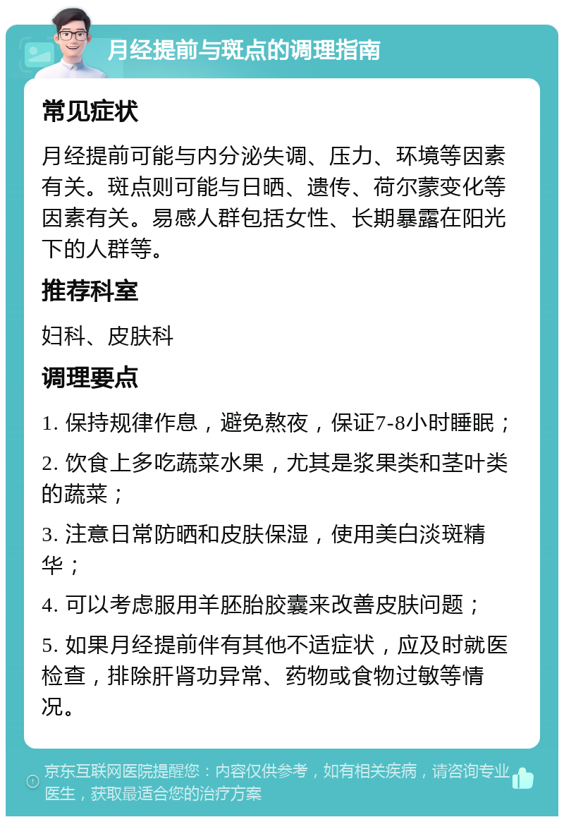 月经提前与斑点的调理指南 常见症状 月经提前可能与内分泌失调、压力、环境等因素有关。斑点则可能与日晒、遗传、荷尔蒙变化等因素有关。易感人群包括女性、长期暴露在阳光下的人群等。 推荐科室 妇科、皮肤科 调理要点 1. 保持规律作息，避免熬夜，保证7-8小时睡眠； 2. 饮食上多吃蔬菜水果，尤其是浆果类和茎叶类的蔬菜； 3. 注意日常防晒和皮肤保湿，使用美白淡斑精华； 4. 可以考虑服用羊胚胎胶囊来改善皮肤问题； 5. 如果月经提前伴有其他不适症状，应及时就医检查，排除肝肾功异常、药物或食物过敏等情况。