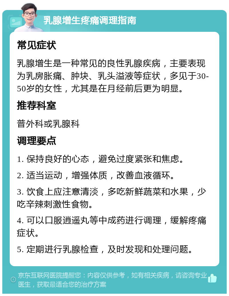 乳腺增生疼痛调理指南 常见症状 乳腺增生是一种常见的良性乳腺疾病，主要表现为乳房胀痛、肿块、乳头溢液等症状，多见于30-50岁的女性，尤其是在月经前后更为明显。 推荐科室 普外科或乳腺科 调理要点 1. 保持良好的心态，避免过度紧张和焦虑。 2. 适当运动，增强体质，改善血液循环。 3. 饮食上应注意清淡，多吃新鲜蔬菜和水果，少吃辛辣刺激性食物。 4. 可以口服逍遥丸等中成药进行调理，缓解疼痛症状。 5. 定期进行乳腺检查，及时发现和处理问题。