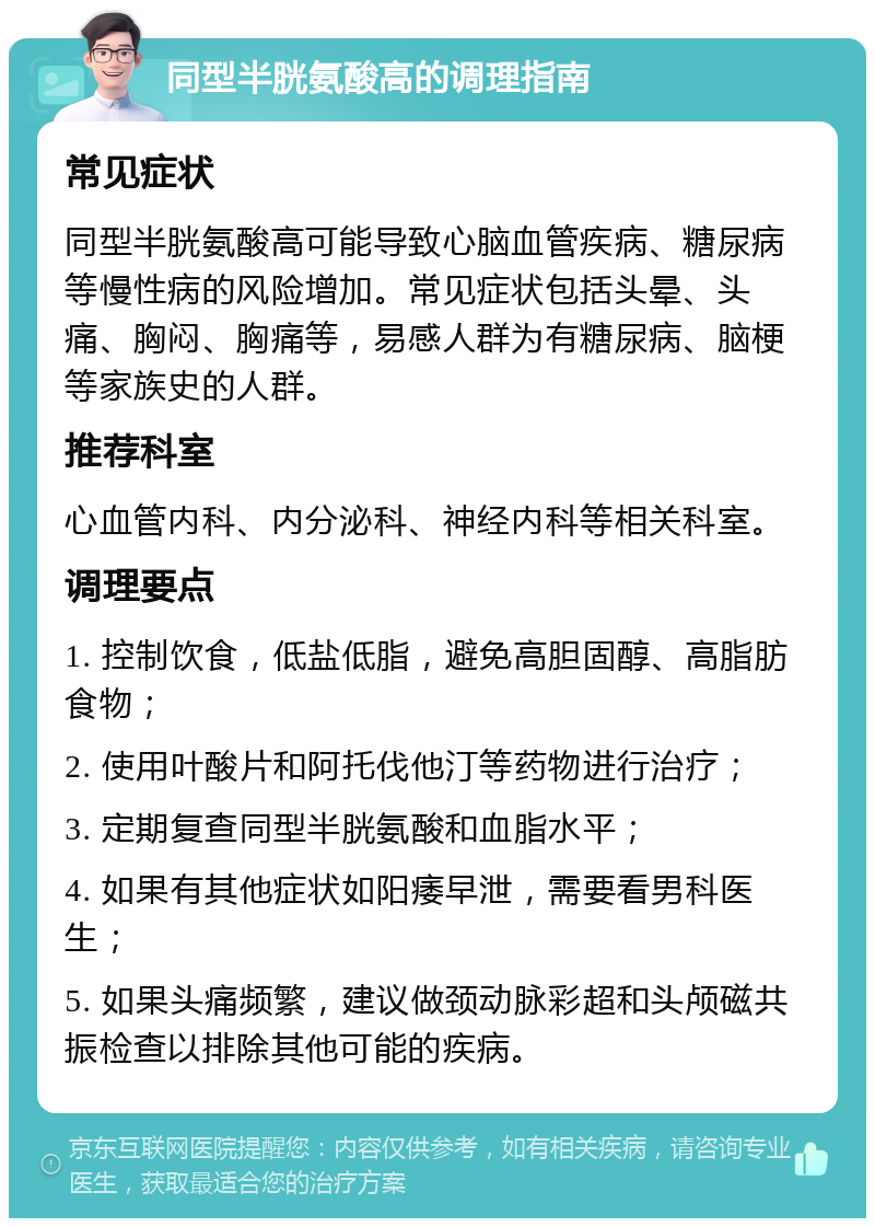 同型半胱氨酸高的调理指南 常见症状 同型半胱氨酸高可能导致心脑血管疾病、糖尿病等慢性病的风险增加。常见症状包括头晕、头痛、胸闷、胸痛等，易感人群为有糖尿病、脑梗等家族史的人群。 推荐科室 心血管内科、内分泌科、神经内科等相关科室。 调理要点 1. 控制饮食，低盐低脂，避免高胆固醇、高脂肪食物； 2. 使用叶酸片和阿托伐他汀等药物进行治疗； 3. 定期复查同型半胱氨酸和血脂水平； 4. 如果有其他症状如阳痿早泄，需要看男科医生； 5. 如果头痛频繁，建议做颈动脉彩超和头颅磁共振检查以排除其他可能的疾病。