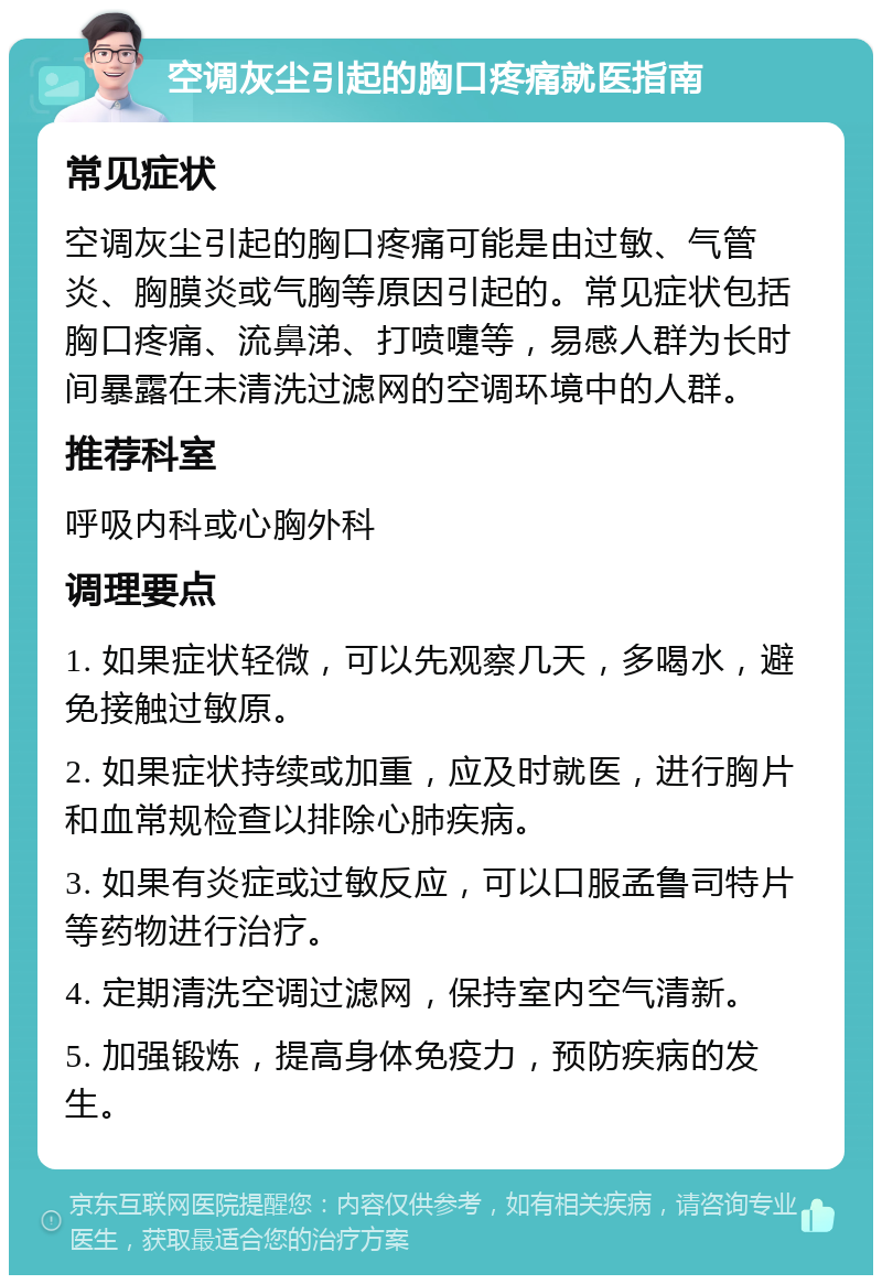 空调灰尘引起的胸口疼痛就医指南 常见症状 空调灰尘引起的胸口疼痛可能是由过敏、气管炎、胸膜炎或气胸等原因引起的。常见症状包括胸口疼痛、流鼻涕、打喷嚏等，易感人群为长时间暴露在未清洗过滤网的空调环境中的人群。 推荐科室 呼吸内科或心胸外科 调理要点 1. 如果症状轻微，可以先观察几天，多喝水，避免接触过敏原。 2. 如果症状持续或加重，应及时就医，进行胸片和血常规检查以排除心肺疾病。 3. 如果有炎症或过敏反应，可以口服孟鲁司特片等药物进行治疗。 4. 定期清洗空调过滤网，保持室内空气清新。 5. 加强锻炼，提高身体免疫力，预防疾病的发生。