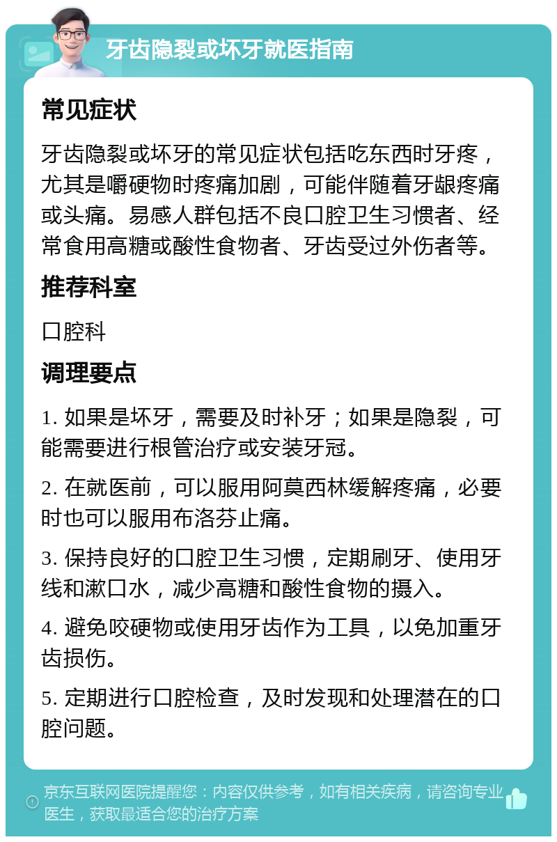 牙齿隐裂或坏牙就医指南 常见症状 牙齿隐裂或坏牙的常见症状包括吃东西时牙疼，尤其是嚼硬物时疼痛加剧，可能伴随着牙龈疼痛或头痛。易感人群包括不良口腔卫生习惯者、经常食用高糖或酸性食物者、牙齿受过外伤者等。 推荐科室 口腔科 调理要点 1. 如果是坏牙，需要及时补牙；如果是隐裂，可能需要进行根管治疗或安装牙冠。 2. 在就医前，可以服用阿莫西林缓解疼痛，必要时也可以服用布洛芬止痛。 3. 保持良好的口腔卫生习惯，定期刷牙、使用牙线和漱口水，减少高糖和酸性食物的摄入。 4. 避免咬硬物或使用牙齿作为工具，以免加重牙齿损伤。 5. 定期进行口腔检查，及时发现和处理潜在的口腔问题。