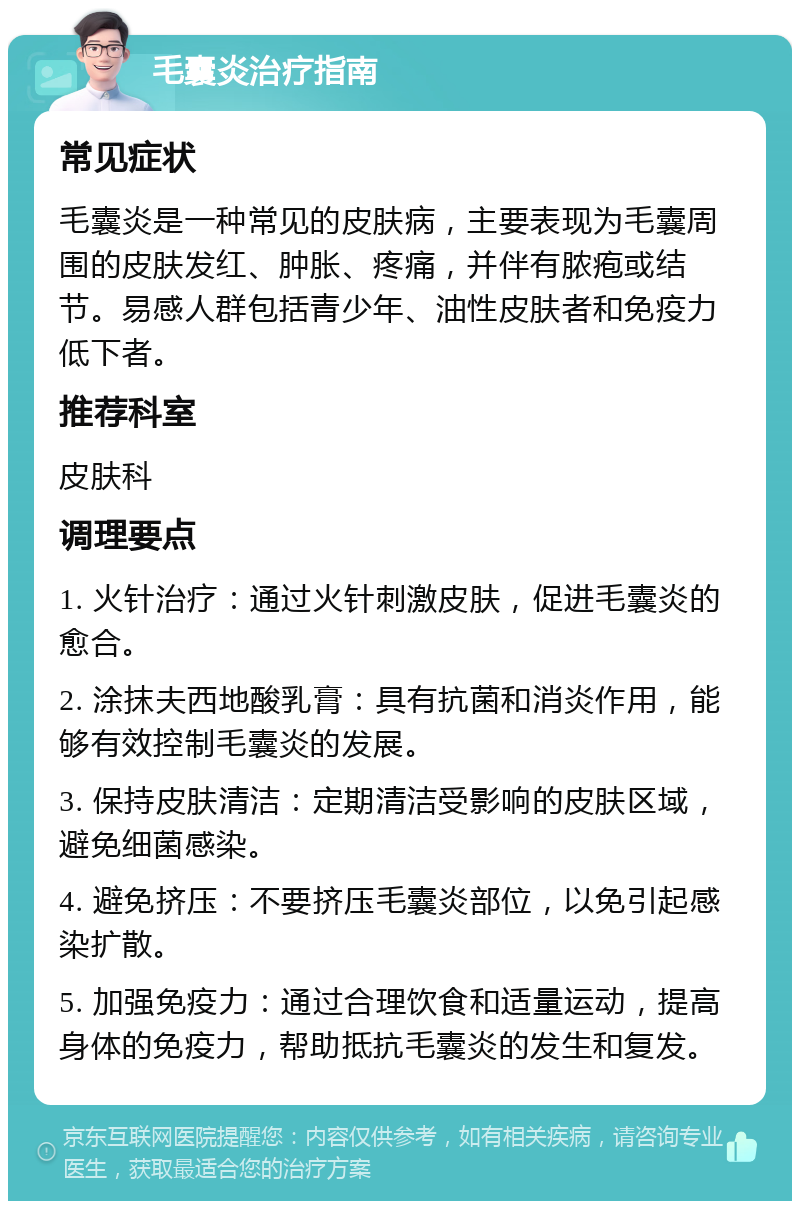 毛囊炎治疗指南 常见症状 毛囊炎是一种常见的皮肤病，主要表现为毛囊周围的皮肤发红、肿胀、疼痛，并伴有脓疱或结节。易感人群包括青少年、油性皮肤者和免疫力低下者。 推荐科室 皮肤科 调理要点 1. 火针治疗：通过火针刺激皮肤，促进毛囊炎的愈合。 2. 涂抹夫西地酸乳膏：具有抗菌和消炎作用，能够有效控制毛囊炎的发展。 3. 保持皮肤清洁：定期清洁受影响的皮肤区域，避免细菌感染。 4. 避免挤压：不要挤压毛囊炎部位，以免引起感染扩散。 5. 加强免疫力：通过合理饮食和适量运动，提高身体的免疫力，帮助抵抗毛囊炎的发生和复发。