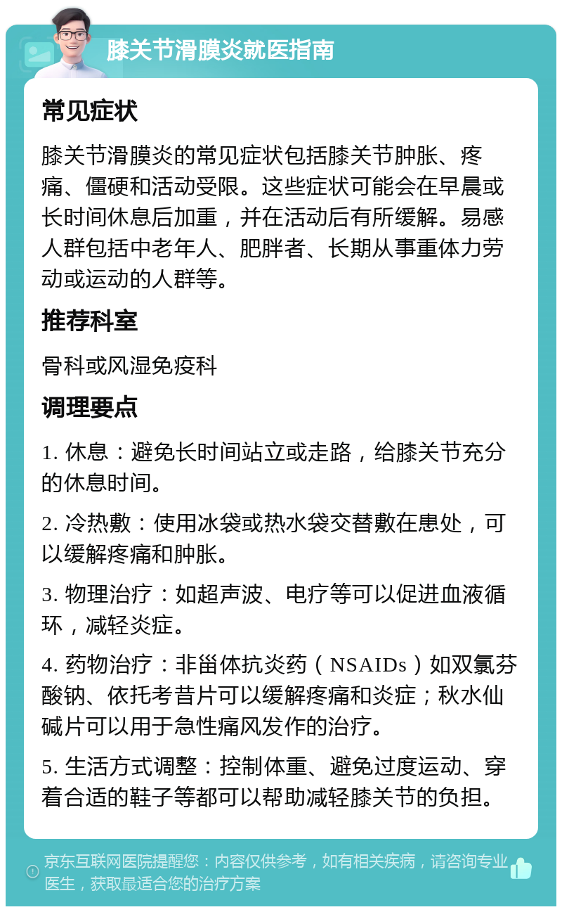 膝关节滑膜炎就医指南 常见症状 膝关节滑膜炎的常见症状包括膝关节肿胀、疼痛、僵硬和活动受限。这些症状可能会在早晨或长时间休息后加重，并在活动后有所缓解。易感人群包括中老年人、肥胖者、长期从事重体力劳动或运动的人群等。 推荐科室 骨科或风湿免疫科 调理要点 1. 休息：避免长时间站立或走路，给膝关节充分的休息时间。 2. 冷热敷：使用冰袋或热水袋交替敷在患处，可以缓解疼痛和肿胀。 3. 物理治疗：如超声波、电疗等可以促进血液循环，减轻炎症。 4. 药物治疗：非甾体抗炎药（NSAIDs）如双氯芬酸钠、依托考昔片可以缓解疼痛和炎症；秋水仙碱片可以用于急性痛风发作的治疗。 5. 生活方式调整：控制体重、避免过度运动、穿着合适的鞋子等都可以帮助减轻膝关节的负担。