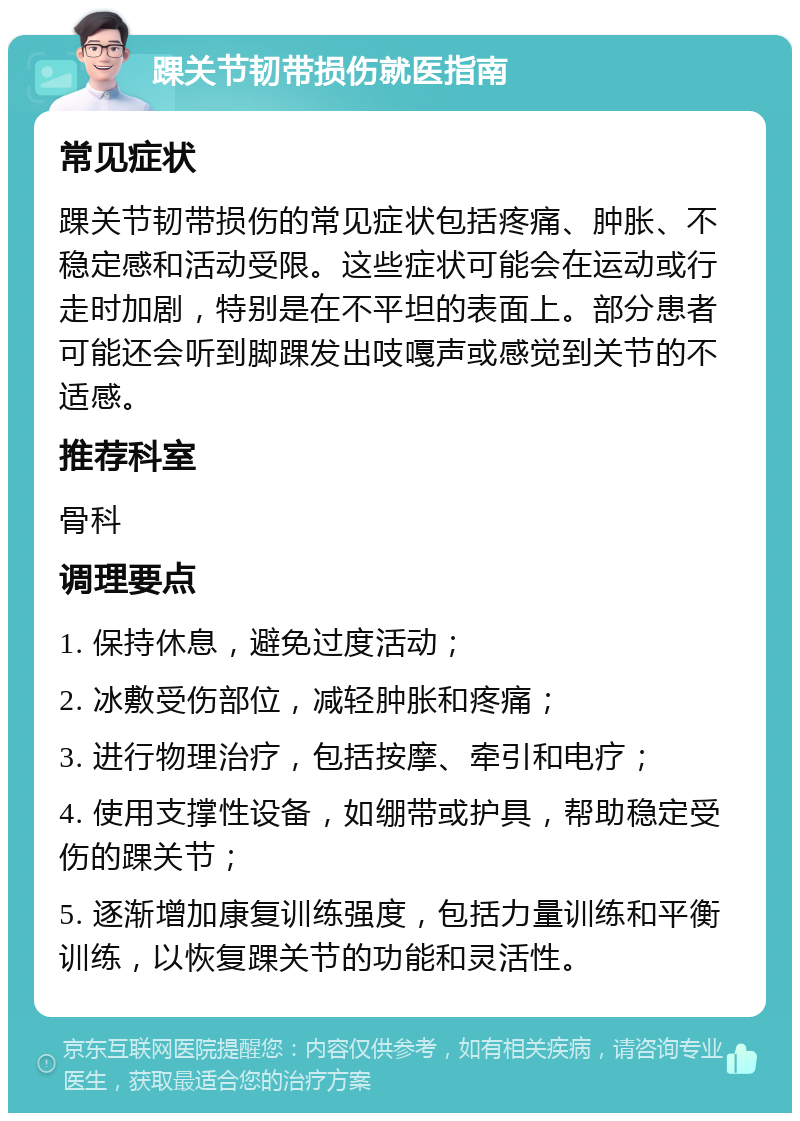 踝关节韧带损伤就医指南 常见症状 踝关节韧带损伤的常见症状包括疼痛、肿胀、不稳定感和活动受限。这些症状可能会在运动或行走时加剧，特别是在不平坦的表面上。部分患者可能还会听到脚踝发出吱嘎声或感觉到关节的不适感。 推荐科室 骨科 调理要点 1. 保持休息，避免过度活动； 2. 冰敷受伤部位，减轻肿胀和疼痛； 3. 进行物理治疗，包括按摩、牵引和电疗； 4. 使用支撑性设备，如绷带或护具，帮助稳定受伤的踝关节； 5. 逐渐增加康复训练强度，包括力量训练和平衡训练，以恢复踝关节的功能和灵活性。