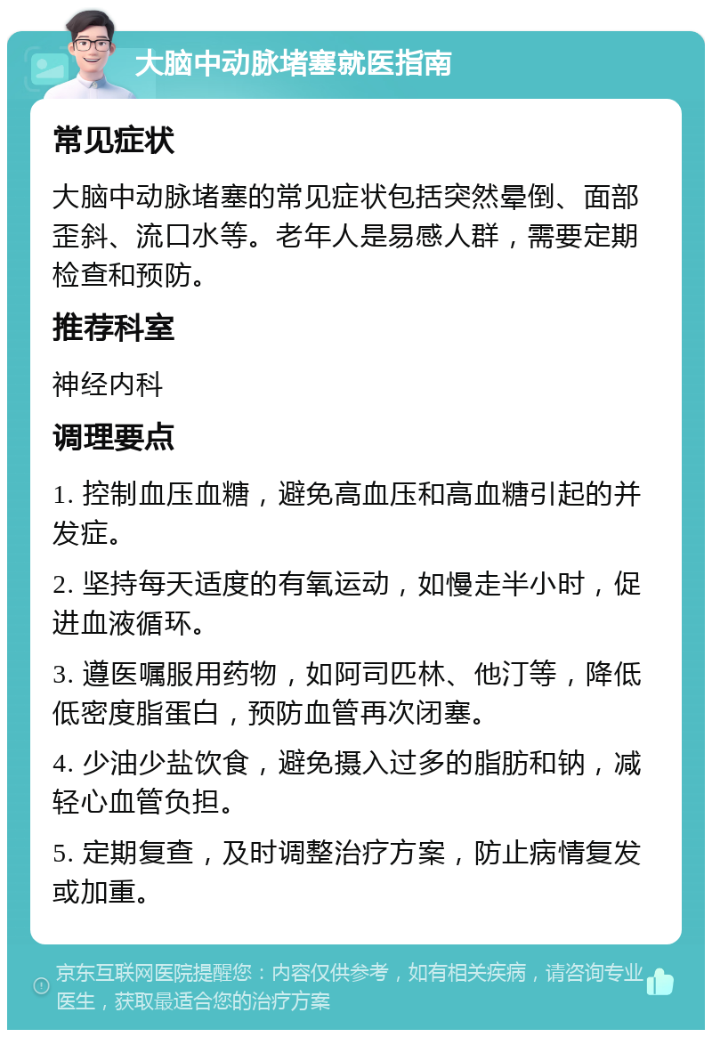 大脑中动脉堵塞就医指南 常见症状 大脑中动脉堵塞的常见症状包括突然晕倒、面部歪斜、流口水等。老年人是易感人群，需要定期检查和预防。 推荐科室 神经内科 调理要点 1. 控制血压血糖，避免高血压和高血糖引起的并发症。 2. 坚持每天适度的有氧运动，如慢走半小时，促进血液循环。 3. 遵医嘱服用药物，如阿司匹林、他汀等，降低低密度脂蛋白，预防血管再次闭塞。 4. 少油少盐饮食，避免摄入过多的脂肪和钠，减轻心血管负担。 5. 定期复查，及时调整治疗方案，防止病情复发或加重。