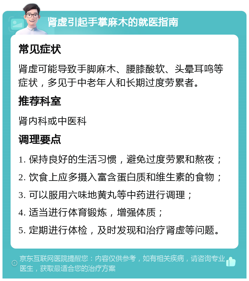 肾虚引起手掌麻木的就医指南 常见症状 肾虚可能导致手脚麻木、腰膝酸软、头晕耳鸣等症状，多见于中老年人和长期过度劳累者。 推荐科室 肾内科或中医科 调理要点 1. 保持良好的生活习惯，避免过度劳累和熬夜； 2. 饮食上应多摄入富含蛋白质和维生素的食物； 3. 可以服用六味地黄丸等中药进行调理； 4. 适当进行体育锻炼，增强体质； 5. 定期进行体检，及时发现和治疗肾虚等问题。