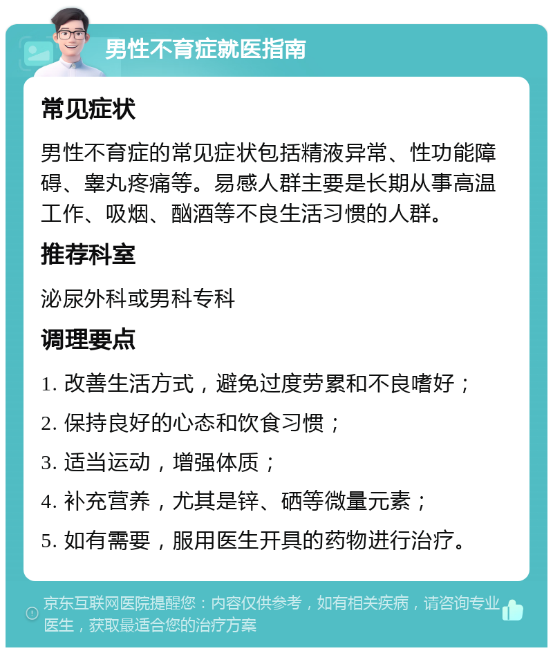 男性不育症就医指南 常见症状 男性不育症的常见症状包括精液异常、性功能障碍、睾丸疼痛等。易感人群主要是长期从事高温工作、吸烟、酗酒等不良生活习惯的人群。 推荐科室 泌尿外科或男科专科 调理要点 1. 改善生活方式，避免过度劳累和不良嗜好； 2. 保持良好的心态和饮食习惯； 3. 适当运动，增强体质； 4. 补充营养，尤其是锌、硒等微量元素； 5. 如有需要，服用医生开具的药物进行治疗。