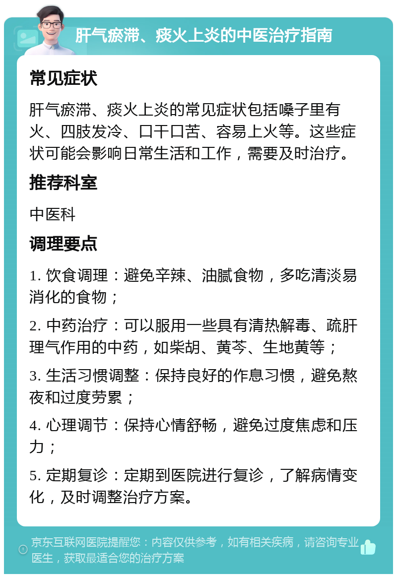 肝气瘀滞、痰火上炎的中医治疗指南 常见症状 肝气瘀滞、痰火上炎的常见症状包括嗓子里有火、四肢发冷、口干口苦、容易上火等。这些症状可能会影响日常生活和工作，需要及时治疗。 推荐科室 中医科 调理要点 1. 饮食调理：避免辛辣、油腻食物，多吃清淡易消化的食物； 2. 中药治疗：可以服用一些具有清热解毒、疏肝理气作用的中药，如柴胡、黄芩、生地黄等； 3. 生活习惯调整：保持良好的作息习惯，避免熬夜和过度劳累； 4. 心理调节：保持心情舒畅，避免过度焦虑和压力； 5. 定期复诊：定期到医院进行复诊，了解病情变化，及时调整治疗方案。