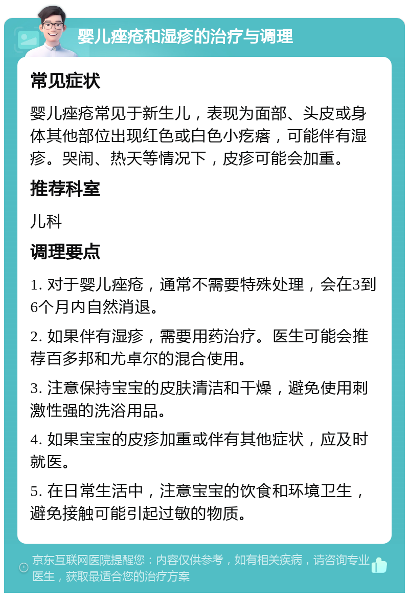 婴儿痤疮和湿疹的治疗与调理 常见症状 婴儿痤疮常见于新生儿，表现为面部、头皮或身体其他部位出现红色或白色小疙瘩，可能伴有湿疹。哭闹、热天等情况下，皮疹可能会加重。 推荐科室 儿科 调理要点 1. 对于婴儿痤疮，通常不需要特殊处理，会在3到6个月内自然消退。 2. 如果伴有湿疹，需要用药治疗。医生可能会推荐百多邦和尤卓尔的混合使用。 3. 注意保持宝宝的皮肤清洁和干燥，避免使用刺激性强的洗浴用品。 4. 如果宝宝的皮疹加重或伴有其他症状，应及时就医。 5. 在日常生活中，注意宝宝的饮食和环境卫生，避免接触可能引起过敏的物质。