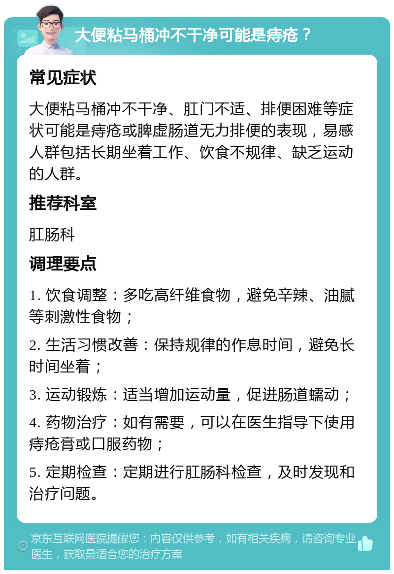 大便粘马桶冲不干净可能是痔疮？ 常见症状 大便粘马桶冲不干净、肛门不适、排便困难等症状可能是痔疮或脾虚肠道无力排便的表现，易感人群包括长期坐着工作、饮食不规律、缺乏运动的人群。 推荐科室 肛肠科 调理要点 1. 饮食调整：多吃高纤维食物，避免辛辣、油腻等刺激性食物； 2. 生活习惯改善：保持规律的作息时间，避免长时间坐着； 3. 运动锻炼：适当增加运动量，促进肠道蠕动； 4. 药物治疗：如有需要，可以在医生指导下使用痔疮膏或口服药物； 5. 定期检查：定期进行肛肠科检查，及时发现和治疗问题。