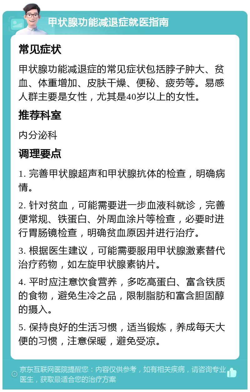 甲状腺功能减退症就医指南 常见症状 甲状腺功能减退症的常见症状包括脖子肿大、贫血、体重增加、皮肤干燥、便秘、疲劳等。易感人群主要是女性，尤其是40岁以上的女性。 推荐科室 内分泌科 调理要点 1. 完善甲状腺超声和甲状腺抗体的检查，明确病情。 2. 针对贫血，可能需要进一步血液科就诊，完善便常规、铁蛋白、外周血涂片等检查，必要时进行胃肠镜检查，明确贫血原因并进行治疗。 3. 根据医生建议，可能需要服用甲状腺激素替代治疗药物，如左旋甲状腺素钠片。 4. 平时应注意饮食营养，多吃高蛋白、富含铁质的食物，避免生冷之品，限制脂肪和富含胆固醇的摄入。 5. 保持良好的生活习惯，适当锻炼，养成每天大便的习惯，注意保暖，避免受凉。