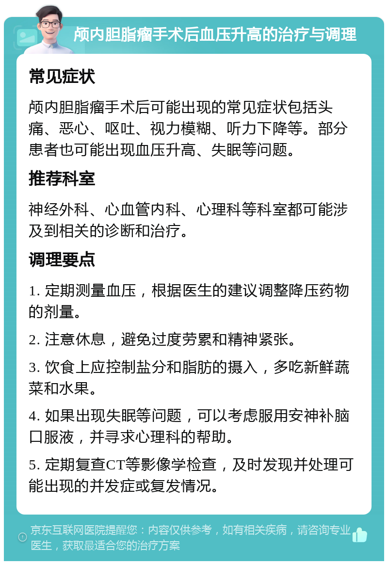 颅内胆脂瘤手术后血压升高的治疗与调理 常见症状 颅内胆脂瘤手术后可能出现的常见症状包括头痛、恶心、呕吐、视力模糊、听力下降等。部分患者也可能出现血压升高、失眠等问题。 推荐科室 神经外科、心血管内科、心理科等科室都可能涉及到相关的诊断和治疗。 调理要点 1. 定期测量血压，根据医生的建议调整降压药物的剂量。 2. 注意休息，避免过度劳累和精神紧张。 3. 饮食上应控制盐分和脂肪的摄入，多吃新鲜蔬菜和水果。 4. 如果出现失眠等问题，可以考虑服用安神补脑口服液，并寻求心理科的帮助。 5. 定期复查CT等影像学检查，及时发现并处理可能出现的并发症或复发情况。