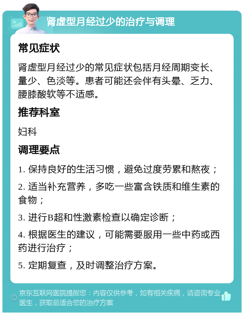 肾虚型月经过少的治疗与调理 常见症状 肾虚型月经过少的常见症状包括月经周期变长、量少、色淡等。患者可能还会伴有头晕、乏力、腰膝酸软等不适感。 推荐科室 妇科 调理要点 1. 保持良好的生活习惯，避免过度劳累和熬夜； 2. 适当补充营养，多吃一些富含铁质和维生素的食物； 3. 进行B超和性激素检查以确定诊断； 4. 根据医生的建议，可能需要服用一些中药或西药进行治疗； 5. 定期复查，及时调整治疗方案。