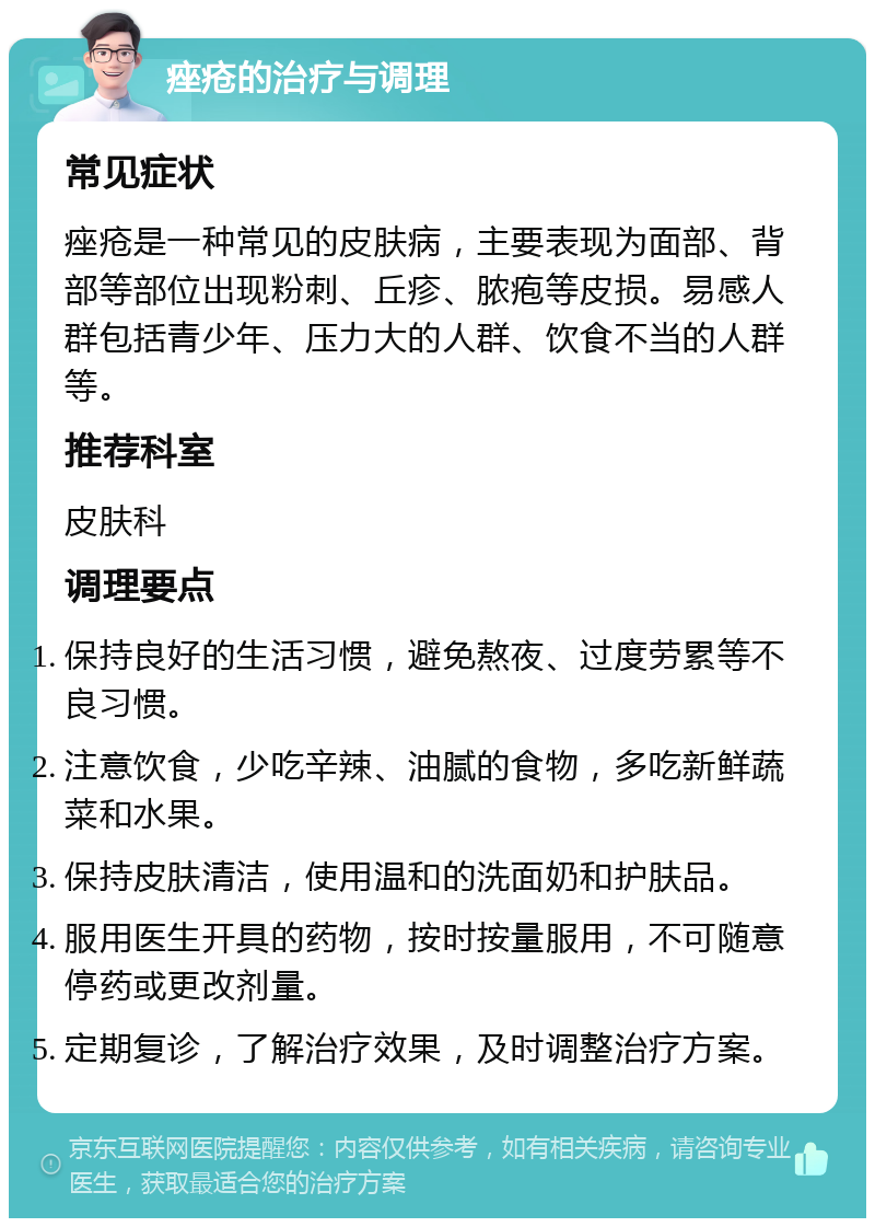 痤疮的治疗与调理 常见症状 痤疮是一种常见的皮肤病，主要表现为面部、背部等部位出现粉刺、丘疹、脓疱等皮损。易感人群包括青少年、压力大的人群、饮食不当的人群等。 推荐科室 皮肤科 调理要点 保持良好的生活习惯，避免熬夜、过度劳累等不良习惯。 注意饮食，少吃辛辣、油腻的食物，多吃新鲜蔬菜和水果。 保持皮肤清洁，使用温和的洗面奶和护肤品。 服用医生开具的药物，按时按量服用，不可随意停药或更改剂量。 定期复诊，了解治疗效果，及时调整治疗方案。