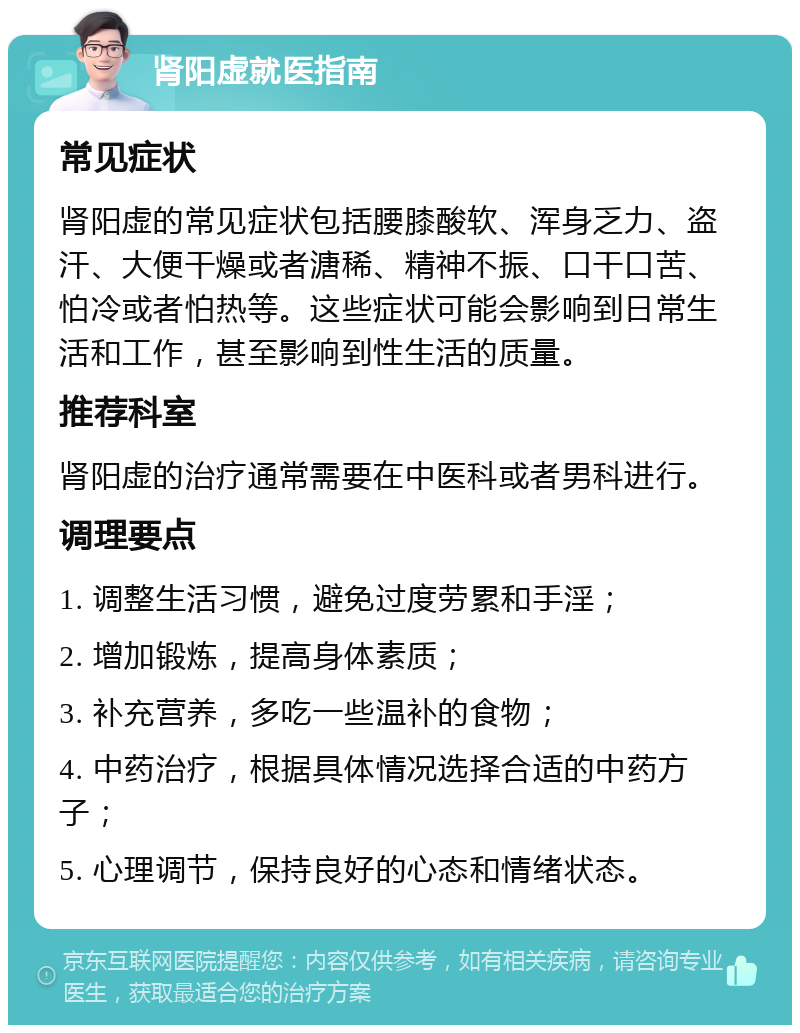 肾阳虚就医指南 常见症状 肾阳虚的常见症状包括腰膝酸软、浑身乏力、盗汗、大便干燥或者溏稀、精神不振、口干口苦、怕冷或者怕热等。这些症状可能会影响到日常生活和工作，甚至影响到性生活的质量。 推荐科室 肾阳虚的治疗通常需要在中医科或者男科进行。 调理要点 1. 调整生活习惯，避免过度劳累和手淫； 2. 增加锻炼，提高身体素质； 3. 补充营养，多吃一些温补的食物； 4. 中药治疗，根据具体情况选择合适的中药方子； 5. 心理调节，保持良好的心态和情绪状态。