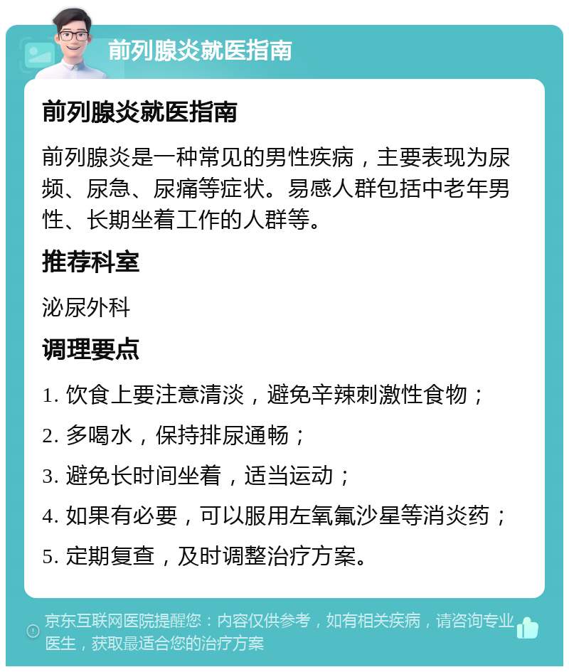 前列腺炎就医指南 前列腺炎就医指南 前列腺炎是一种常见的男性疾病，主要表现为尿频、尿急、尿痛等症状。易感人群包括中老年男性、长期坐着工作的人群等。 推荐科室 泌尿外科 调理要点 1. 饮食上要注意清淡，避免辛辣刺激性食物； 2. 多喝水，保持排尿通畅； 3. 避免长时间坐着，适当运动； 4. 如果有必要，可以服用左氧氟沙星等消炎药； 5. 定期复查，及时调整治疗方案。