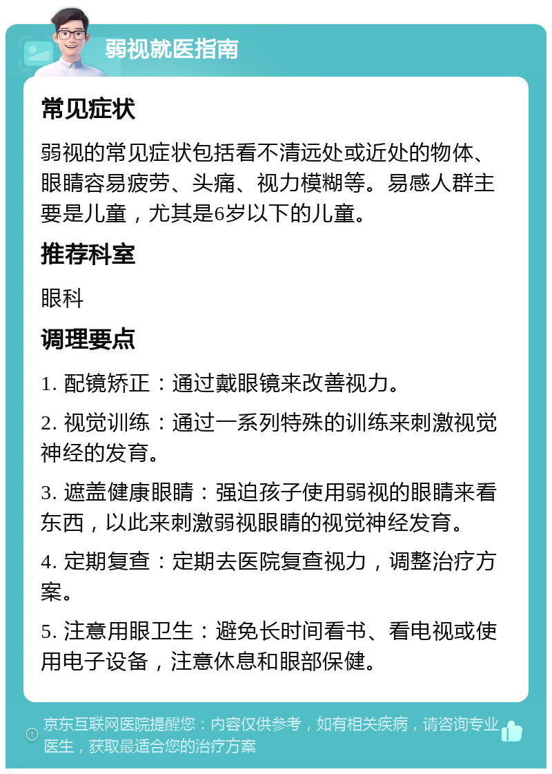 弱视就医指南 常见症状 弱视的常见症状包括看不清远处或近处的物体、眼睛容易疲劳、头痛、视力模糊等。易感人群主要是儿童，尤其是6岁以下的儿童。 推荐科室 眼科 调理要点 1. 配镜矫正：通过戴眼镜来改善视力。 2. 视觉训练：通过一系列特殊的训练来刺激视觉神经的发育。 3. 遮盖健康眼睛：强迫孩子使用弱视的眼睛来看东西，以此来刺激弱视眼睛的视觉神经发育。 4. 定期复查：定期去医院复查视力，调整治疗方案。 5. 注意用眼卫生：避免长时间看书、看电视或使用电子设备，注意休息和眼部保健。