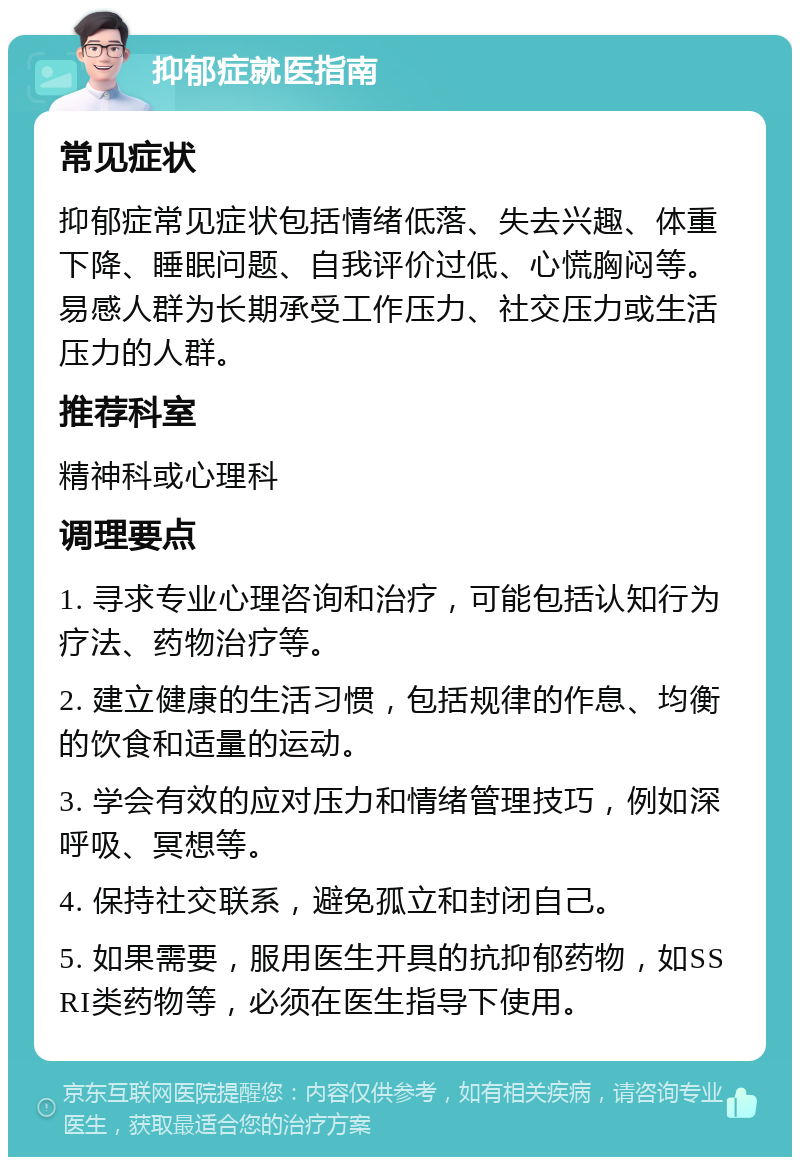 抑郁症就医指南 常见症状 抑郁症常见症状包括情绪低落、失去兴趣、体重下降、睡眠问题、自我评价过低、心慌胸闷等。易感人群为长期承受工作压力、社交压力或生活压力的人群。 推荐科室 精神科或心理科 调理要点 1. 寻求专业心理咨询和治疗，可能包括认知行为疗法、药物治疗等。 2. 建立健康的生活习惯，包括规律的作息、均衡的饮食和适量的运动。 3. 学会有效的应对压力和情绪管理技巧，例如深呼吸、冥想等。 4. 保持社交联系，避免孤立和封闭自己。 5. 如果需要，服用医生开具的抗抑郁药物，如SSRI类药物等，必须在医生指导下使用。