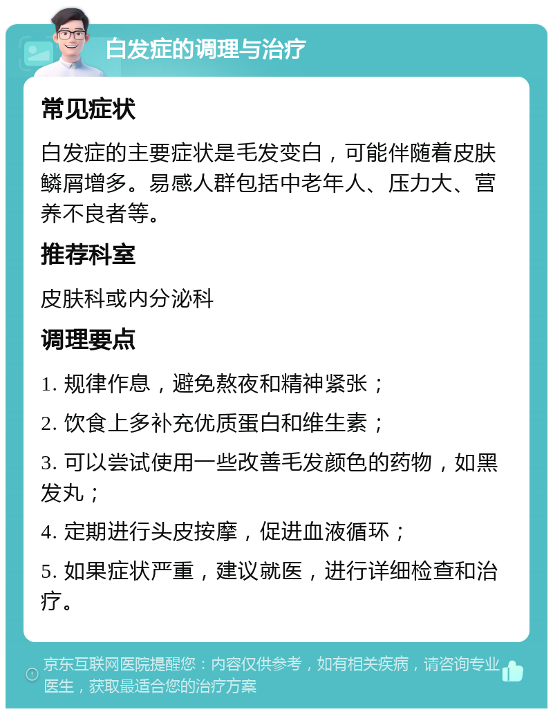 白发症的调理与治疗 常见症状 白发症的主要症状是毛发变白，可能伴随着皮肤鳞屑增多。易感人群包括中老年人、压力大、营养不良者等。 推荐科室 皮肤科或内分泌科 调理要点 1. 规律作息，避免熬夜和精神紧张； 2. 饮食上多补充优质蛋白和维生素； 3. 可以尝试使用一些改善毛发颜色的药物，如黑发丸； 4. 定期进行头皮按摩，促进血液循环； 5. 如果症状严重，建议就医，进行详细检查和治疗。