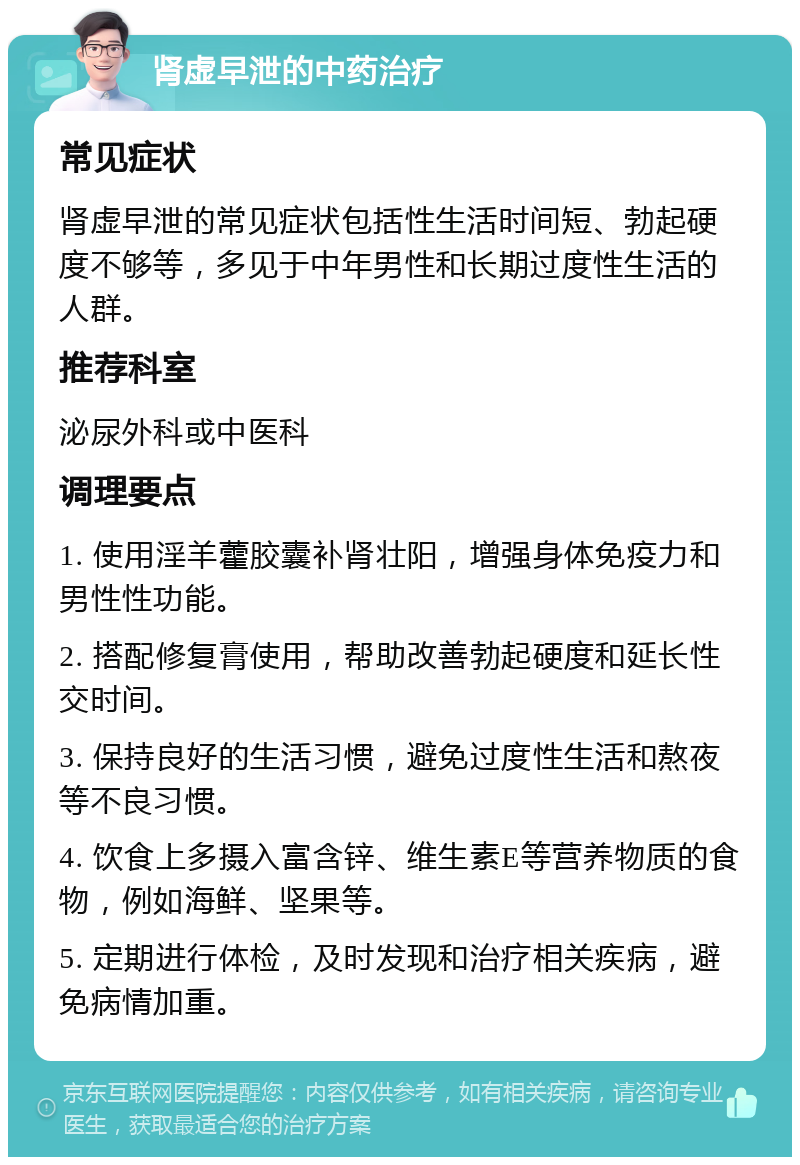 肾虚早泄的中药治疗 常见症状 肾虚早泄的常见症状包括性生活时间短、勃起硬度不够等，多见于中年男性和长期过度性生活的人群。 推荐科室 泌尿外科或中医科 调理要点 1. 使用淫羊藿胶囊补肾壮阳，增强身体免疫力和男性性功能。 2. 搭配修复膏使用，帮助改善勃起硬度和延长性交时间。 3. 保持良好的生活习惯，避免过度性生活和熬夜等不良习惯。 4. 饮食上多摄入富含锌、维生素E等营养物质的食物，例如海鲜、坚果等。 5. 定期进行体检，及时发现和治疗相关疾病，避免病情加重。