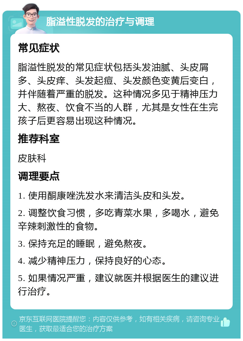 脂溢性脱发的治疗与调理 常见症状 脂溢性脱发的常见症状包括头发油腻、头皮屑多、头皮痒、头发起痘、头发颜色变黄后变白，并伴随着严重的脱发。这种情况多见于精神压力大、熬夜、饮食不当的人群，尤其是女性在生完孩子后更容易出现这种情况。 推荐科室 皮肤科 调理要点 1. 使用酮康唑洗发水来清洁头皮和头发。 2. 调整饮食习惯，多吃青菜水果，多喝水，避免辛辣刺激性的食物。 3. 保持充足的睡眠，避免熬夜。 4. 减少精神压力，保持良好的心态。 5. 如果情况严重，建议就医并根据医生的建议进行治疗。